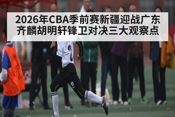 2026年CBA季前赛新疆迎战广东 齐麟胡明轩锋卫对决三大观察点